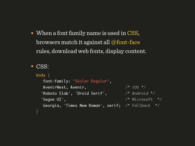 • When a font family name is used in CSS,
browsers match it against all @font-face
rules, download web fonts, display content.
• CSS: 
body {  
font-family: 'Skolar Regular', 
AvenirNext, Avenir, /* iOS */ 
'Roboto Slab', 'Droid Serif', /* Android */ 
'Segoe UI', /* Microsoft */  
Georgia, 'Times New Roman', serif; /* Fallback */ 
}

