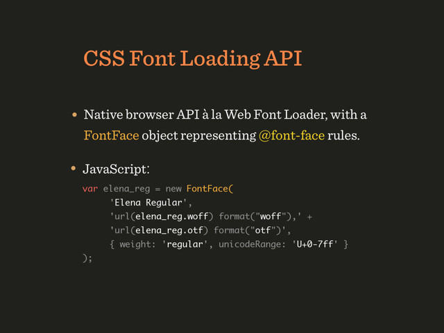 CSS Font Loading API
• Native browser API à la Web Font Loader, with a  
FontFace object representing @font-face rules.
• JavaScript: 
var elena_reg = new FontFace( 
'Elena Regular', 
'url(elena_reg.woff) format("woff"),' +  
'url(elena_reg.otf) format("otf")',  
{ weight: 'regular', unicodeRange: 'U+0-7ff' }  
);
