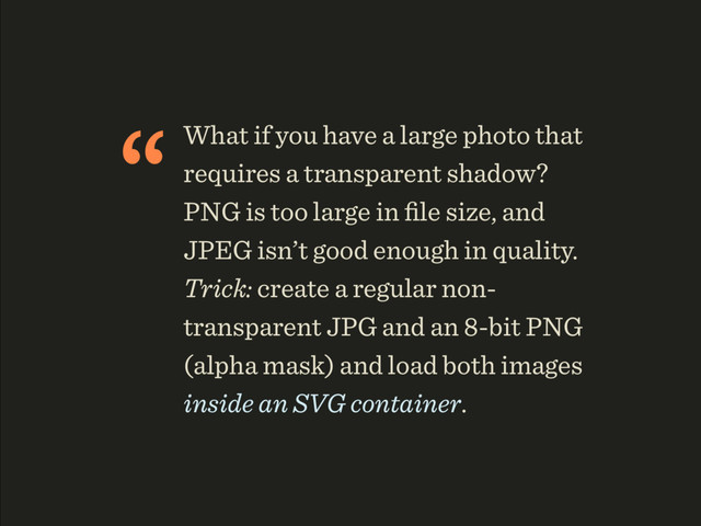 “What if you have a large photo that
requires a transparent shadow?
PNG is too large in ﬁle size, and
JPEG isn’t good enough in quality.
Trick: create a regular non-
transparent JPG and an 8-bit PNG
(alpha mask) and load both images
inside an SVG container.
