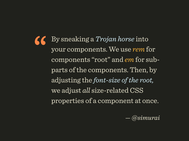 “By sneaking a Trojan horse into
your components. We use rem for
components “root” and em for sub-
parts of the components. Then, by
adjusting the font-size of the root,
we adjust all size-related CSS
properties of a component at once.
 
— @simurai
