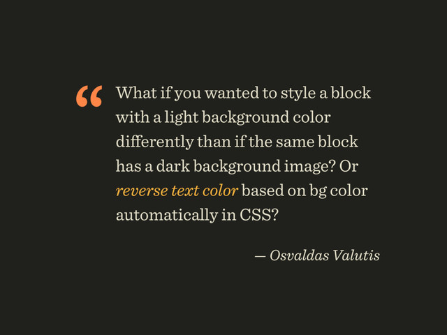 “What if you wanted to style a block
with a light background color
diﬀerently than if the same block
has a dark background image? Or
reverse text color based on bg color
automatically in CSS?
 
— Osvaldas Valutis
