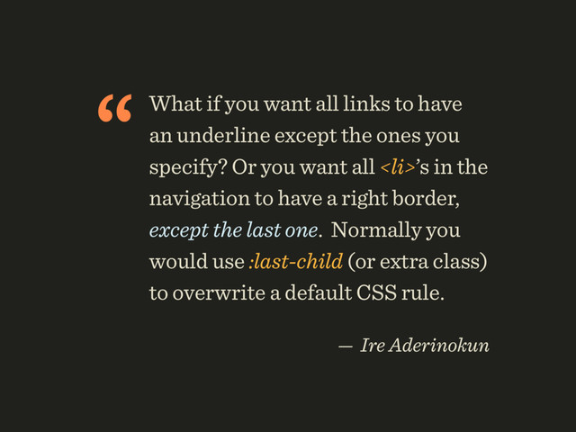 “What if you want all links to have
an underline except the ones you
specify? Or you want all <li>’s in the
navigation to have a right border,
except the last one. Normally you
would use :last-child (or extra class)
to overwrite a default CSS rule.
 
— Ire Aderinokun
</li>