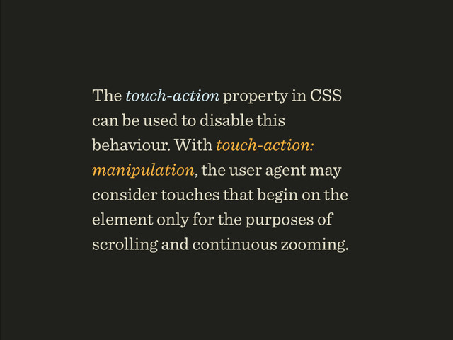 The touch-action property in CSS
can be used to disable this
behaviour. With touch-action:
manipulation, the user agent may
consider touches that begin on the
element only for the purposes of
scrolling and continuous zooming.
