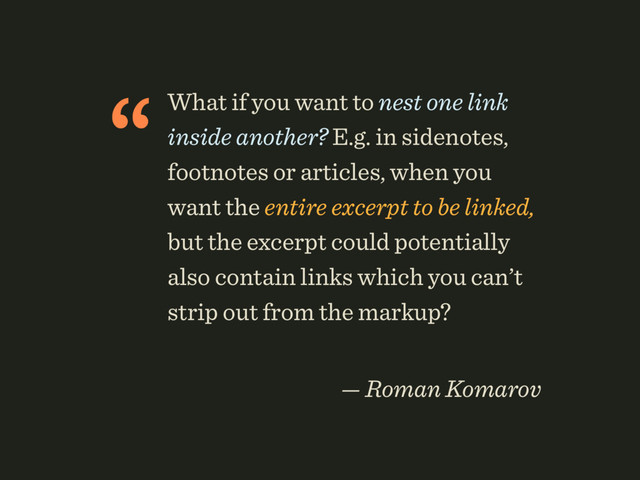 “What if you want to nest one link
inside another? E.g. in sidenotes,
footnotes or articles, when you
want the entire excerpt to be linked,
but the excerpt could potentially
also contain links which you can’t
strip out from the markup?
 
— Roman Komarov
