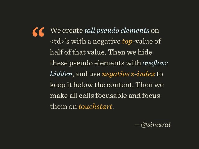 “We create tall pseudo elements on
’s with a negative top-value of
half of that value. Then we hide
these pseudo elements with oveﬂow:
hidden, and use negative z-index to
keep it below the content. Then we
make all cells focusable and focus
them on touchstart.
 
— @simurai
