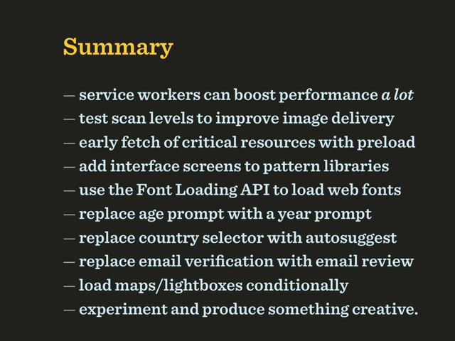 Summary 
 
 
— service workers can boost performance a lot 
— test scan levels to improve image delivery 
— early fetch of critical resources with preload 
— add interface screens to pattern libraries 
— use the Font Loading API to load web fonts 
— replace age prompt with a year prompt 
— replace country selector with autosuggest 
— replace email veriﬁcation with email review 
— load maps/lightboxes conditionally 
— experiment and produce something creative.
