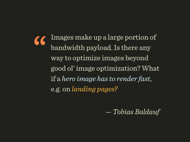 “Images make up a large portion of
bandwidth payload. Is there any
way to optimize images beyond
good ol’ image optimization? What
if a hero image has to render fast,
e.g. on landing pages?
 
— Tobias Baldauf
