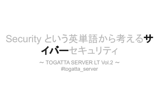 Security という英単語から考えるサ
イバーセキュリティ
～ TOGATTA SERVER LT Vol.2 ～
#togatta_server
