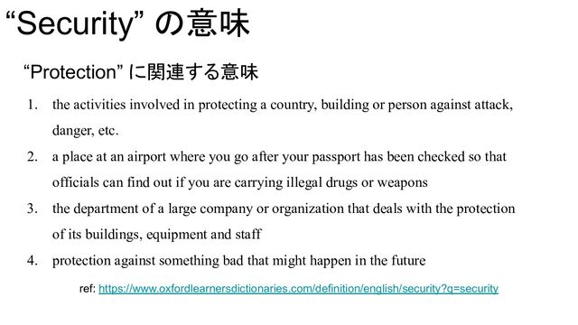 “Security” の意味
“Protection” に関連する意味
1. the activities involved in protecting a country, building or person against attack,
danger, etc.
2. a place at an airport where you go after your passport has been checked so that
officials can find out if you are carrying illegal drugs or weapons
3. the department of a large company or organization that deals with the protection
of its buildings, equipment and staff
4. protection against something bad that might happen in the future
ref: https://www.oxfordlearnersdictionaries.com/definition/english/security?q=security
