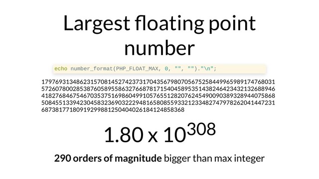 Largest oating point
number
echo number_format(PHP_FLOAT_MAX, 0, "", "")."\n";
1797693134862315708145274237317043567980705675258449965989174768031
5726078002853876058955863276687817154045895351438246423432132688946
4182768467546703537516986049910576551282076245490090389328944075868
5084551339423045832369032229481658085593321233482747978262041447231
68738177180919299881250404026184124858368
1.80 x 10308
290 orders of magnitude bigger than max integer

