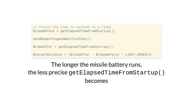 // return the time in seconds in a float
$timeBefore = getElapsedTimeFromStartup();
sendRadarPingAndWaitForEcho();
$timeAfter = getElapsedTimeFromStartup();
$targetDistance = ($timeAfter - $timeBefore) * LIGHT_SPEED/2;
The longer the missile battery runs,
the less precise getElapsedTimeFromStartup()
becomes
