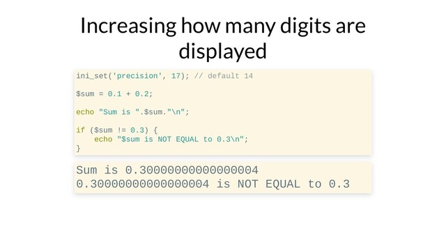 Increasing how many digits are
displayed
ini_set('precision', 17); // default 14
$sum = 0.1 + 0.2;
echo "Sum is ".$sum."\n";
if ($sum != 0.3) {
echo "$sum is NOT EQUAL to 0.3\n";
}
Sum is 0.30000000000000004
0.30000000000000004 is NOT EQUAL to 0.3

