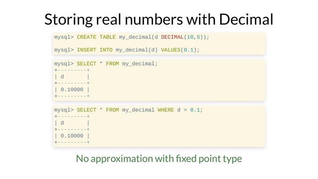 Storing real numbers with Decimal
mysql> CREATE TABLE my_decimal(d DECIMAL(10,5));
mysql> INSERT INTO my_decimal(d) VALUES(0.1);
mysql> SELECT * FROM my_decimal;
+---------+
| d |
+---------+
| 0.10000 |
+---------+
mysql> SELECT * FROM my_decimal WHERE d = 0.1;
+---------+
| d |
+---------+
| 0.10000 |
+---------+
No approximation with xed point type
