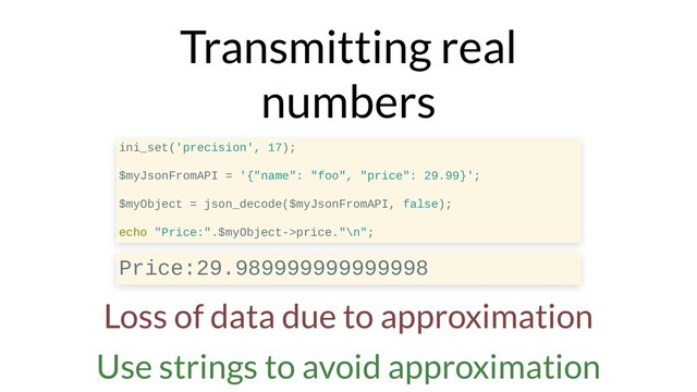 Transmitting real
numbers
ini_set('precision', 17);
$myJsonFromAPI = '{"name": "foo", "price": 29.99}';
$myObject = json_decode($myJsonFromAPI, false);
echo "Price:".$myObject->price."\n";
Price:29.989999999999998
Loss of data due to approximation
Use strings to avoid approximation
