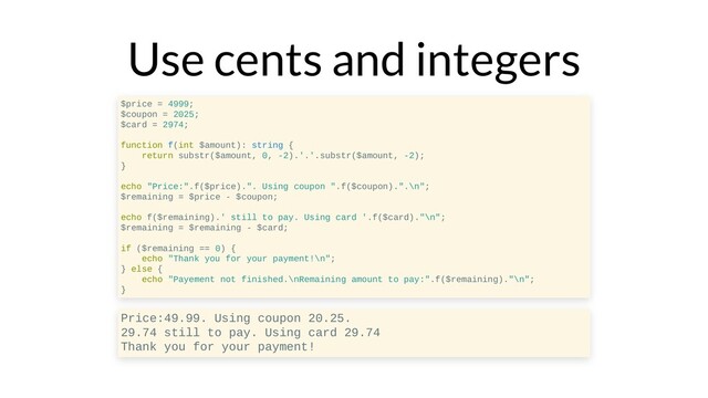 Use cents and integers
$price = 4999;
$coupon = 2025;
$card = 2974;
function f(int $amount): string {
return substr($amount, 0, -2).'.'.substr($amount, -2);
}
echo "Price:".f($price).". Using coupon ".f($coupon).".\n";
$remaining = $price - $coupon;
echo f($remaining).' still to pay. Using card '.f($card)."\n";
$remaining = $remaining - $card;
if ($remaining == 0) {
echo "Thank you for your payment!\n";
} else {
echo "Payement not finished.\nRemaining amount to pay:".f($remaining)."\n";
}
Price:49.99. Using coupon 20.25.
29.74 still to pay. Using card 29.74
Thank you for your payment!
