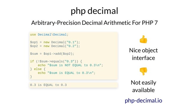 php decimal
Arbitrary-Precision Decimal Arithmetic For PHP 7
use Decimal\Decimal;
$op1 = new Decimal("0.1");
$op2 = new Decimal("0.2");
$sum = $op1->add($op2);
if (!$sum->equals("0.3")) {
echo "$sum is NOT EQUAL to 0.3\n";
} else {
echo "$sum is EQUAL to 0.3\n";
}
0.3 is EQUAL to 0.3
Nice object
interface
Not easily
available
php-decimal.io

