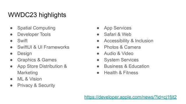 ● App Services
● Safari & Web
● Accessibility & Inclusion
● Photos & Camera
● Audio & Video
● System Services
● Business & Education
● Health & Fitness
WWDC23 highlights
● Spatial Computing
● Developer Tools
● Swift
● SwiftUI & UI Frameworks
● Design
● Graphics & Games
● App Store Distribution &
Marketing
● ML & Vision
● Privacy & Security
https://developer.apple.com/news/?id=cj1fjit2

