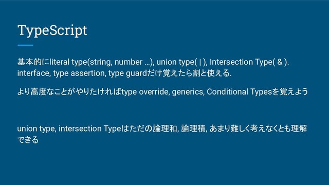 TypeScript
基本的にliteral type(string, number …), union type( | ), Intersection Type( & ).
interface, type assertion, type guardだけ覚えたら割と使える.
より高度なことがやりたければtype override, generics, Conditional Typesを覚えよう
union type, intersection Typeはただの論理和, 論理積, あまり難しく考えなくとも理解
できる

