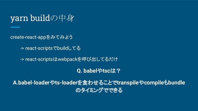 yarn buildの中身
create-react-appをみてみよう
-> react-scriptsでbuildしてる
-> react-scriptsはwebpackを呼び出してるだけ
Q. babelやtscは？
A.babel-loaderやts-loaderを食わせることでtranspileやcompileもbundle
のタイミングでできる
