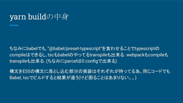 yarn buildの中身
ちなみにbabelでも, “@babel/preset-typescript”を食わせることでtypescriptの
compileはできるし, tscもbabelのやってるtranspileも出来る. webpackもcompileも
transpileも出来る. (ちなみにparcelは0 conﬁgで出来る)
構文をES5の構文に落とし込む部分の実装はそれぞれが持ってる為、同じコードでも
Babel, tscでビルドすると結果が違う(けど困ることはあまりない。。)
