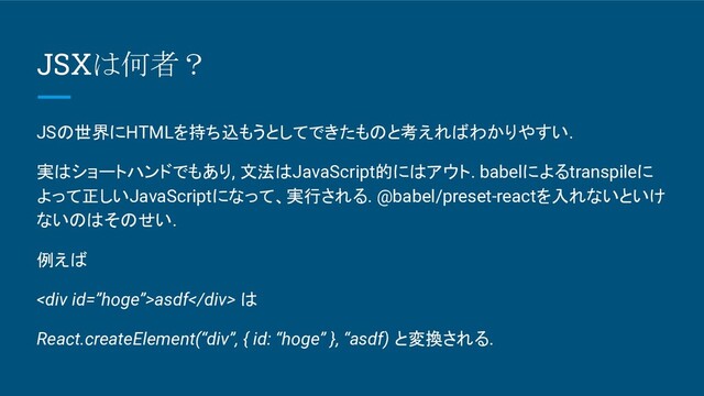 JSXは何者？
JSの世界にHTMLを持ち込もうとしてできたものと考えればわかりやすい.
実はショートハンドでもあり, 文法はJavaScript的にはアウト. babelによるtranspileに
よって正しいJavaScriptになって、実行される. @babel/preset-reactを入れないといけ
ないのはそのせい.
例えば
<div>asdf</div> は
React.createElement(“div”, { id: “hoge” }, “asdf) と変換される.
