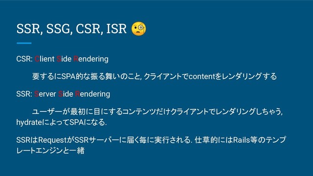 SSR, SSG, CSR, ISR 
CSR: Client Side Rendering
要するにSPA的な振る舞いのこと, クライアントでcontentをレンダリングする
SSR: Server Side Rendering
ユーザーが最初に目にするコンテンツだけクライアントでレンダリングしちゃう,
hydrateによってSPAになる.
SSRはRequestがSSRサーバーに届く毎に実行される. 仕草的にはRails等のテンプ
レートエンジンと一緒
