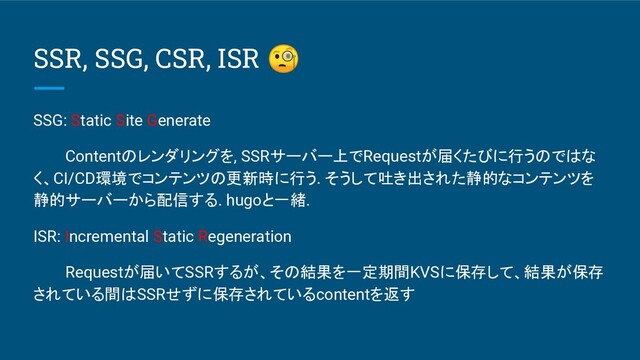 SSR, SSG, CSR, ISR 
SSG: Static Site Generate
Contentのレンダリングを, SSRサーバー上でRequestが届くたびに行うのではな
く、CI/CD環境でコンテンツの更新時に行う. そうして吐き出された静的なコンテンツを
静的サーバーから配信する. hugoと一緒.
ISR: Incremental Static Regeneration
Requestが届いてSSRするが、その結果を一定期間KVSに保存して、結果が保存
されている間はSSRせずに保存されているcontentを返す
