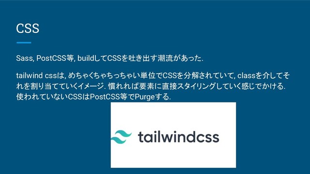 CSS
Sass, PostCSS等, buildしてCSSを吐き出す潮流があった.
tailwind cssは, めちゃくちゃちっちゃい単位でCSSを分解されていて, classを介してそ
れを割り当てていくイメージ. 慣れれば要素に直接スタイリングしていく感じでかける.
使われていないCSSはPostCSS等でPurgeする.

