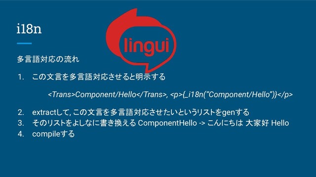 i18n
多言語対応の流れ
1. この文言を多言語対応させると明示する
Component/Hello, <p>{_i18n(“Component/Hello”)}</p>
2. extractして, この文言を多言語対応させたいというリストをgenする
3. そのリストをよしなに書き換える ComponentHello -> こんにちは 大家好 Hello
4. compileする
