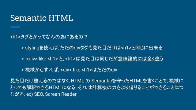 Semantic HTML
<h1>タグとかってなんの為にあるの？
-> stylingを使えば, ただのdivタグも見た目だけは<h1>と同じに出来る.
-> <div> like <h1> と, <h1>は見た目は同じだが意味論的には全く違う
-> 機械からすれば, <div> like <h1>はただのdiv
見た目だけ整えるのではなく, HTML の Semanticを守ったHTMLを書くことで, 機械に
とっても解釈できるHTMLになる. それは計算機の力をより借りることができることにつ
ながる. ex) SEO, Screen Reader
</h1>
</div>
</h1>
</h1>
</div>
</h1>
</h1>
