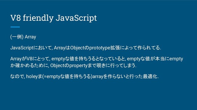 V8 friendly JavaScript
(一例) Array
JavaScriptにおいて, ArrayはObjectのprototype拡張によって作られてる.
ArrayがV8にとって, emptyな値を持ちうるとなっていると, emptyな値が本当にempty
か確かめるために, Objectのpropertyまで覗きに行ってしまう.
なので, holeyま(=emptyな値を持ちうる)arrayを作らないと行った最適化.
