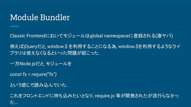 Module Bundler
Classic Frontendにおいてモジュールはglobal namespaceに登録される(激ヤバ)
例えばjQueryだと, window.$ を利用することになる為, window.$を利用するようなライ
ブラリは使えなくなるといった問題が起こった.
一方Node.jsだと, モジュールを
const fs = require(“fs”)
という感じで読み込んでいた.
これをフロントエンドに持ち込みたいとなり, require.js 等が開発されたが流行らなかっ
た...

