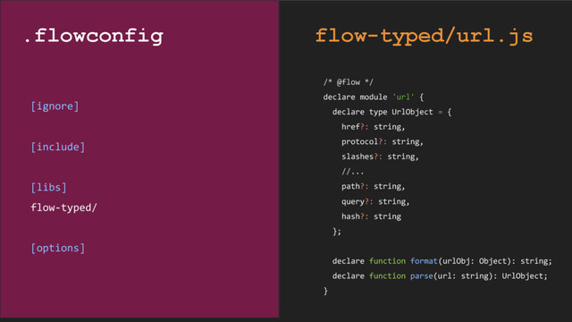 /* @flow */
declare module 'url' {
declare type UrlObject = {
href?: string,
protocol?: string,
slashes?: string,
//...
path?: string,
query?: string,
hash?: string
};
declare function format(urlObj: Object): string;
declare function parse(url: string): UrlObject;
}
[ignore]
[include]
[libs]
flow-typed/
[options]
.flowconfig flow-typed/url.js
