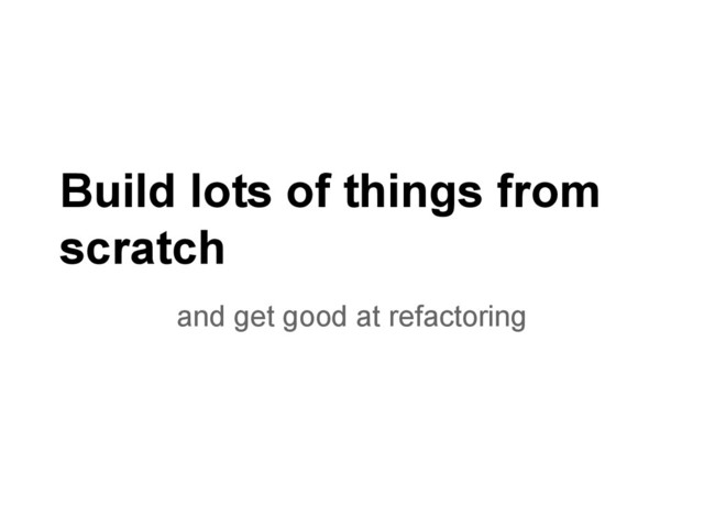Build lots of things from
scratch
and get good at refactoring
