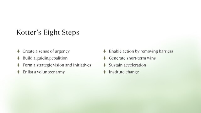 Kotter’s Eight Steps
Create a sense of urgency


Build a guiding coalition


Form a strategic vision and initiatives


Enlist a volunteer army
Enable action by removing barriers


Generate short-term wins


Sustain acceleration


Institute change

