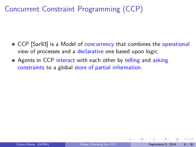 Concurrent Constraint Programming (CCP)
CCP [Sar93] is a Model of concurrency that combines the operational
view of processes and a declarative one based upon logic.
Agents in CCP interact with each other by telling and asking
constraints to a global store of partial information.
Carlos Olarte (UFRN) Model Checking for CCP September 8, 2014 8 / 30

