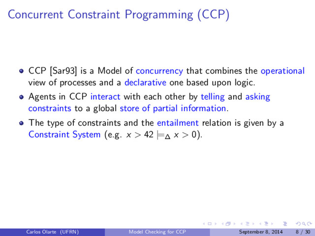 Concurrent Constraint Programming (CCP)
CCP [Sar93] is a Model of concurrency that combines the operational
view of processes and a declarative one based upon logic.
Agents in CCP interact with each other by telling and asking
constraints to a global store of partial information.
The type of constraints and the entailment relation is given by a
Constraint System (e.g. x > 42 |=∆ x > 0).
Carlos Olarte (UFRN) Model Checking for CCP September 8, 2014 8 / 30
