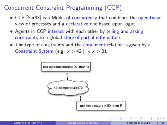 Concurrent Constraint Programming (CCP)
CCP [Sar93] is a Model of concurrency that combines the operational
view of processes and a declarative one based upon logic.
Agents in CCP interact with each other by telling and asking
constraints to a global store of partial information.
The type of constraints and the entailment relation is given by a
Constraint System (e.g. x > 42 |=∆ x > 0).
ask temperature = 50 then P
ask 0