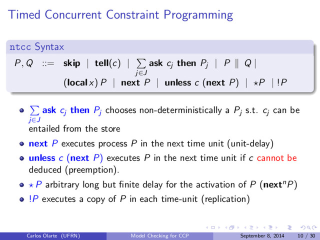 Timed Concurrent Constraint Programming
ntcc Syntax
P, Q ::= skip | tell(c) |
j∈J
ask cj then Pj
| P Q |
(local x) P | next P | unless c (next P) | P | !P
j∈J
ask cj then Pj chooses non-deterministically a Pj s.t. cj can be
entailed from the store
next P executes process P in the next time unit (unit-delay)
unless c (next P) executes P in the next time unit if c cannot be
deduced (preemption).
P arbitrary long but ﬁnite delay for the activation of P (nextnP)
!P executes a copy of P in each time-unit (replication)
Carlos Olarte (UFRN) Model Checking for CCP September 8, 2014 10 / 30
