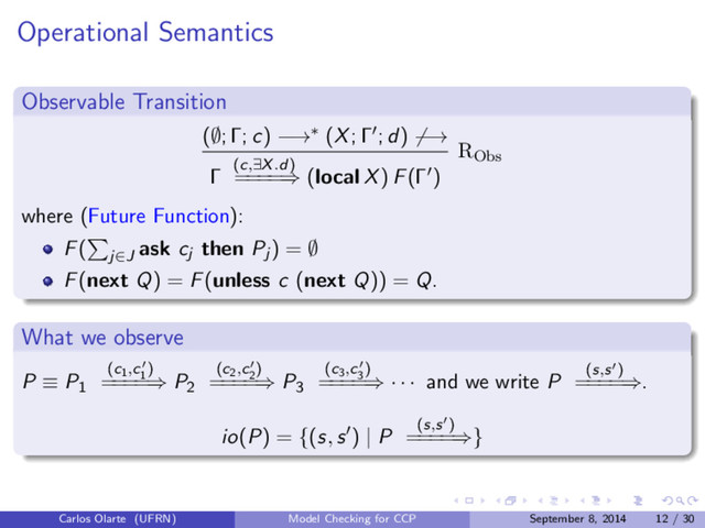 Operational Semantics
Observable Transition
(∅; Γ; c) −→∗ (X; Γ ; d) −→
Γ (c,∃X.d)
=
=
=
=⇒ (local X) F(Γ )
RObs
where (Future Function):
F( j∈J
ask cj then Pj ) = ∅
F(next Q) = F(unless c (next Q)) = Q.
What we observe
P ≡ P1
(c1,c1
)
=
=
=
=⇒ P2
(c2,c2
)
=
=
=
=⇒ P3
(c3,c3
)
=
=
=
=⇒ · · · and we write P (s,s )
=
=
=
=⇒.
io(P) = {(s, s ) | P (s,s )
=
=
=
=⇒}
Carlos Olarte (UFRN) Model Checking for CCP September 8, 2014 12 / 30
