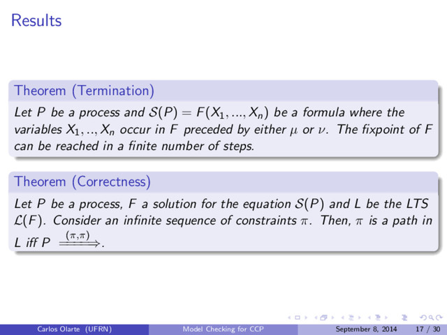 Results
Theorem (Termination)
Let P be a process and S(P) = F(X1
, ..., Xn) be a formula where the
variables X1
, .., Xn occur in F preceded by either µ or ν. The ﬁxpoint of F
can be reached in a ﬁnite number of steps.
Theorem (Correctness)
Let P be a process, F a solution for the equation S(P) and L be the LTS
L(F). Consider an inﬁnite sequence of constraints π. Then, π is a path in
L iﬀ P (π,π)
=
=
=
=⇒.
Carlos Olarte (UFRN) Model Checking for CCP September 8, 2014 17 / 30
