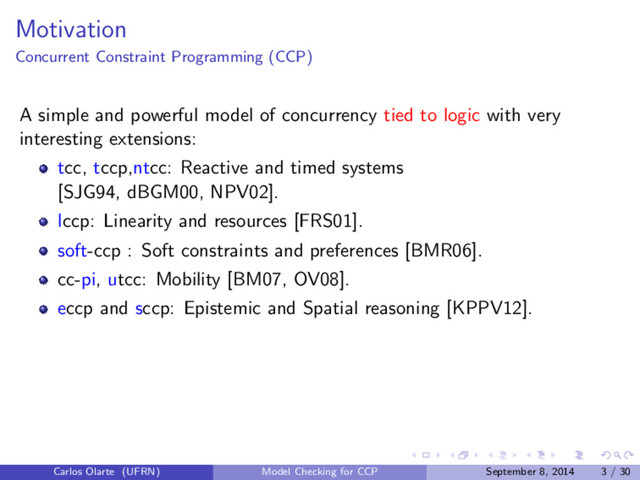 Motivation
Concurrent Constraint Programming (CCP)
A simple and powerful model of concurrency tied to logic with very
interesting extensions:
tcc, tccp,ntcc: Reactive and timed systems
[SJG94, dBGM00, NPV02].
lccp: Linearity and resources [FRS01].
soft-ccp : Soft constraints and preferences [BMR06].
cc-pi, utcc: Mobility [BM07, OV08].
eccp and sccp: Epistemic and Spatial reasoning [KPPV12].
Carlos Olarte (UFRN) Model Checking for CCP September 8, 2014 3 / 30
