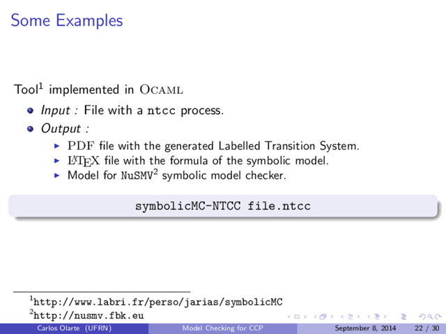 Some Examples
Tool1 implemented in Ocaml
Input : File with a ntcc process.
Output :
PDF ﬁle with the generated Labelled Transition System.
L
A
TEX ﬁle with the formula of the symbolic model.
Model for NuSMV2 symbolic model checker.
symbolicMC-NTCC file.ntcc
1http://www.labri.fr/perso/jarias/symbolicMC
2http://nusmv.fbk.eu
Carlos Olarte (UFRN) Model Checking for CCP September 8, 2014 22 / 30
