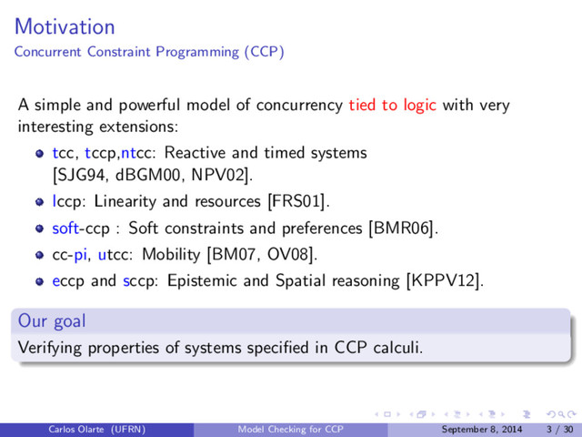 Motivation
Concurrent Constraint Programming (CCP)
A simple and powerful model of concurrency tied to logic with very
interesting extensions:
tcc, tccp,ntcc: Reactive and timed systems
[SJG94, dBGM00, NPV02].
lccp: Linearity and resources [FRS01].
soft-ccp : Soft constraints and preferences [BMR06].
cc-pi, utcc: Mobility [BM07, OV08].
eccp and sccp: Epistemic and Spatial reasoning [KPPV12].
Our goal
Verifying properties of systems speciﬁed in CCP calculi.
Carlos Olarte (UFRN) Model Checking for CCP September 8, 2014 3 / 30
