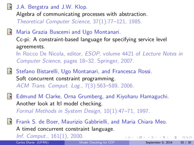 J.A. Bergstra and J.W. Klop.
Algebra of communicating processes with abstraction.
Theoretical Computer Science, 37(1):77–121, 1985.
Maria Grazia Buscemi and Ugo Montanari.
Cc-pi: A constraint-based language for specifying service level
agreements.
In Rocco De Nicola, editor, ESOP, volume 4421 of Lecture Notes in
Computer Science, pages 18–32. Springer, 2007.
Stefano Bistarelli, Ugo Montanari, and Francesca Rossi.
Soft concurrent constraint programming.
ACM Trans. Comput. Log., 7(3):563–589, 2006.
Edmund M Clarke, Orna Grumberg, and Kiyoharu Hamaguchi.
Another look at ltl model checking.
Formal Methods in System Design, 10(1):47–71, 1997.
Frank S. de Boer, Maurizio Gabbrielli, and Maria Chiara Meo.
A timed concurrent constraint language.
Inf. Comput., 161(1), 2000.
Carlos Olarte (UFRN) Model Checking for CCP September 8, 2014 30 / 30
