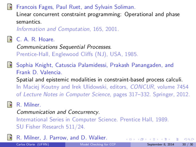 Francois Fages, Paul Ruet, and Sylvain Soliman.
Linear concurrent constraint programming: Operational and phase
semantics.
Information and Computation, 165, 2001.
C. A. R. Hoare.
Communications Sequential Processes.
Prentice-Hall, Englewood Cliﬀs (NJ), USA, 1985.
Sophia Knight, Catuscia Palamidessi, Prakash Panangaden, and
Frank D. Valencia.
Spatial and epistemic modalities in constraint-based process calculi.
In Maciej Koutny and Irek Ulidowski, editors, CONCUR, volume 7454
of Lecture Notes in Computer Science, pages 317–332. Springer, 2012.
R. Milner.
Communication and Concurrency.
International Series in Computer Science. Prentice Hall, 1989.
SU Fisher Research 511/24.
R. Milner, J. Parrow, and D. Walker.
Carlos Olarte (UFRN) Model Checking for CCP September 8, 2014 30 / 30

