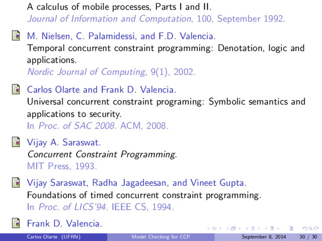 A calculus of mobile processes, Parts I and II.
Journal of Information and Computation, 100, September 1992.
M. Nielsen, C. Palamidessi, and F.D. Valencia.
Temporal concurrent constraint programming: Denotation, logic and
applications.
Nordic Journal of Computing, 9(1), 2002.
Carlos Olarte and Frank D. Valencia.
Universal concurrent constraint programing: Symbolic semantics and
applications to security.
In Proc. of SAC 2008. ACM, 2008.
Vijay A. Saraswat.
Concurrent Constraint Programming.
MIT Press, 1993.
Vijay Saraswat, Radha Jagadeesan, and Vineet Gupta.
Foundations of timed concurrent constraint programming.
In Proc. of LICS’94. IEEE CS, 1994.
Frank D. Valencia.
Carlos Olarte (UFRN) Model Checking for CCP September 8, 2014 30 / 30

