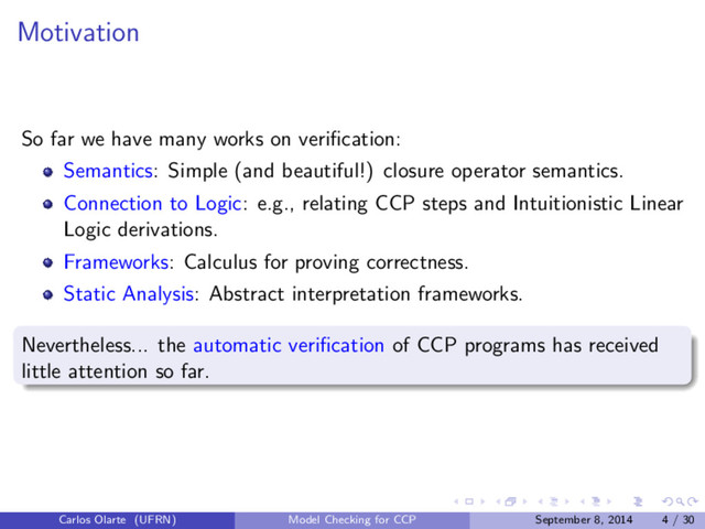 Motivation
So far we have many works on veriﬁcation:
Semantics: Simple (and beautiful!) closure operator semantics.
Connection to Logic: e.g., relating CCP steps and Intuitionistic Linear
Logic derivations.
Frameworks: Calculus for proving correctness.
Static Analysis: Abstract interpretation frameworks.
Nevertheless... the automatic veriﬁcation of CCP programs has received
little attention so far.
Carlos Olarte (UFRN) Model Checking for CCP September 8, 2014 4 / 30

