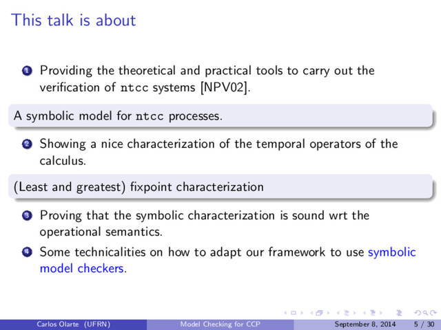 This talk is about
1 Providing the theoretical and practical tools to carry out the
veriﬁcation of ntcc systems [NPV02].
A symbolic model for ntcc processes.
2 Showing a nice characterization of the temporal operators of the
calculus.
(Least and greatest) ﬁxpoint characterization
3 Proving that the symbolic characterization is sound wrt the
operational semantics.
4 Some technicalities on how to adapt our framework to use symbolic
model checkers.
Carlos Olarte (UFRN) Model Checking for CCP September 8, 2014 5 / 30
