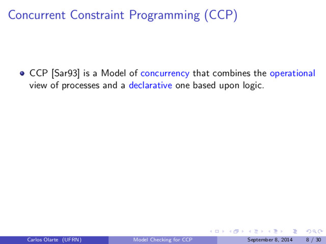 Concurrent Constraint Programming (CCP)
CCP [Sar93] is a Model of concurrency that combines the operational
view of processes and a declarative one based upon logic.
Carlos Olarte (UFRN) Model Checking for CCP September 8, 2014 8 / 30
